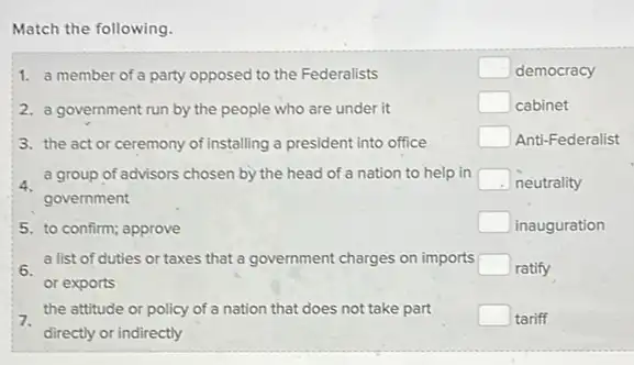 Match the following.
1. a member of a party opposed to the Federalists
square  democracy
2. a government run by the people who are under it
square  cabinet
3. the act or ceremony of installing a president into office
square  Anti-Federalist
a group of advisors chosen by the head of a nation to help in square  neutrality
government
5. to confirm; approve
square  inauguration
a list of duties or taxes that a government charges on imports square  ratify
or exports
7.
the attitude or policy of a nation that does not take part square  tariff
directly or indirectly