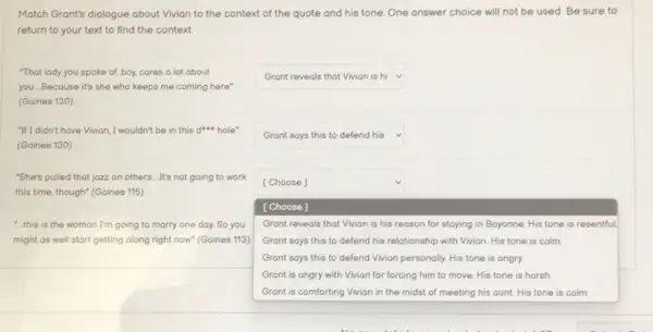 Match Grant's dialogue about Vivian to the context of the quote and his tone. One answer choice will not be used. Be sure to
return to your text to find the context
"That lady you spoke of, boy, cares o lot about
you. Because it's she who keeps me coming here"
(Goines 130)
square  V
"If I didn't have Vivion , I wouldn't be in this dun hole
(Gaines 130)
square  v
"She's pulled that jozz on others. It's not going to work
this time, though" (Gaines 115)
"this is the woman I'm going to marry one day. So you
might as well start getting along right now"(Goines 113)
square 
square 
[Choose]
Grant reveals that Vivion is his reason for staying in Bayonne. His tone is resentful
Grant says this to defend his relationship with Vivian. His tone is calm
Grant says this to defend Vivion personally. His tone is angry.
Grant is angry with Vivian for forcing him to move. His tone is horsh