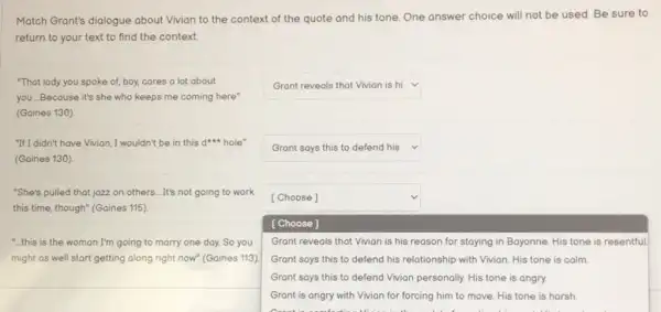 Match Grant's dialogue about Vivian to the context of the quote and his tone. One answer choice will not be used. Be sure to
return to your text to find the context
"That lady you spoke of, boy, cares a lot about
you. Because it's she who keeps me coming here"
(Gaines 130)
square 
"It'I didn't have Vivion, I wouldn't be in this d hole"
(Gaines 130)
square  v
"She's pulled that jazz on others....It's not going to work
this time, though" (Gaines 115)
square 
[Choose]
Grant reveals that Vivian is his reason for staying in Bayonne. His tone is resentful
"...this is the woman I'm going to marry one day. So you
might as well start getting along right now"(Gaines 113)
[Choose]
Grant says this to defend his relationship with Vivian. His tone is calm
Grant says this to defend Vivian personally. His tone is angry.
Grant is angry with Vivian for forcing him to move. His tone is harsh.