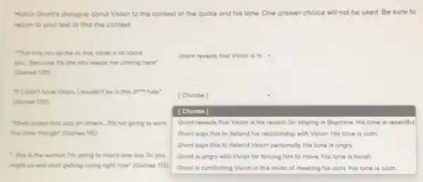 Match Grant's diologue about Vivion to the context of the quote and his tone. One answer choice will not be used. Be sure to
return to your text to find the context
That lody you spoke of boy cones o lot about
you. Because it's she who keeps me coming here"
(Cones 130
square 
be in this give hole"
(Goines 130)
She's pulled that jozz on others. It's not going to work
this time though" (Goines 115)
this is the woman I'm going to marry one day. So you
might as well start getting olong right now"(Goines 113)
square 
[Choose]
[Choose]
Gront reveols that Vivion is his reason for staying in Bayonne. His tone is resentful
Gront says this to defend his relationship with Vivion. His tone is calm
Grant says this to defend Vivion personolly. His tone is angry
Gront is ongry with Vivion for forcing him to move. His tone is harsh