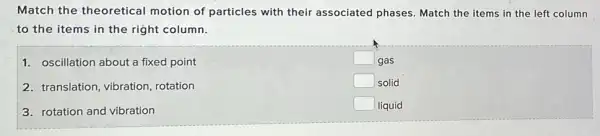 Match the theoretical motion of particles with their associated phases Match the items in the left column
to the items in the right column.
1. oscillation about a fixed point
square  gas
square  solid
square  liquid
2. translation, vibration rotation
3. rotation and vibration