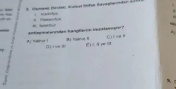 on Mat.
ve hac
dit et.
min
5. Osmanh Deviet Kutsal litifak Savaglarindan sonra,
1. Karlofca
11. Pasarofca
III. Istanbul
antlasmalarindan hangilerini imzalamistir?
A) Yalniz I
B) Yalniz II
C) I ve II
D) 1 ve III
E) I, II ve III
A)
9.
t