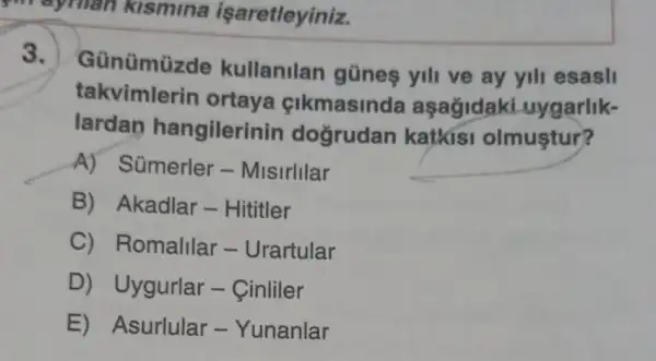 mayman kismina işaretleyiniz.
3.
Günümüzde kullanilan gũnes yill ve ay yill esasli
takvimlerin ortaya cikmasinda aşağidaki uygarlik-
lardan hangilerin in dogrudan katkisi olmuştur?
A) Sümerler-Misirlllar
B) Akadlar -Hititler
C) Romalilar - Urartular
D) Uygurlar -Cinliler
E) Asurlular -Yunanlar