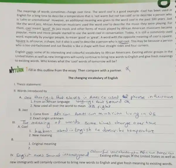 The meanings of words sometimes change over time The word cool is a good example. Cool has been used in
English for a long time to describe a temperature that is 'not warm but not too cold' or to describe a person who
is'calm or unemotional However, an additional meaning was given to the word cool in the past 100 years. Just
like the word jozz,African American musicians used the word cool to describe the music they were playing. For
them, cool meant 'good As jazz music and other forms of music played by African American musicians became
popular, more and more people started to use the word cool in conversation. Today, it is still a commonly used
word, especially by younger people, to mean 'good or'great'. A word with the opposite meaning of cool is square.
Square is, of course , a shape, but it also is used to describe a person who is not cool. This may be because a person
who is too old -fashioned and not flexible is like a shape with four straight sides and four corners.
English owes some of its interesting and colourful vocabulary to African Americans Existing ethnic groups in the
United States as well as new immigrants will surely continue to bring new words to English and give fresh meanings
to existing words. Who knows what the 'cool'words of tomorrow will be?
MYTURN T Fill in this outline from the essay.Then compare with a partner.
The changing vocabulary of English
1. Thesis statement:
II. Words introduced by
1. From an African language
B. Jazz
2. Now used all over the world to mean
1. Came from __
__
__ has been used in English to duscribe kemperature
2. New meaning
B.
1. Original meaning
new immigrants will certainly continue to bring new words to English and give fresh meaning to existing words.