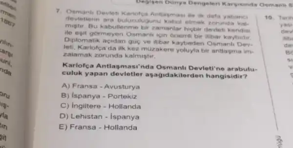 men
etilen
1867
llin.
carsi
uni,
rida
oru
19.
la
tin
sit
Degisen Dünya Dengeleri Karyisinda Osmanli S
7. Osmant Devleti Antlasmasi ile ilk defa yabanci
devletlerin ara buluculugunu kabul etmek zorunda kal.
mistir.Bu kabullenme bir zamanlar hiçbir devleti kendisi
ile eşit gormeyen Osmanh için onemli bir itibar kaybidir.
Diplomatik gũc ve itibar kaybeden Osmanli Dev-
leti, Karlofça'da ilk kez müzakere yoluyla bir antlasma im-
zalamak zorunda kalmiştir.
Karlofça Antlasm asi'nda Osmanli Devleti'ne arabulu-
culuk yapan devletler ilerden hangisidir?
A) Fransa - Avusturya
B) ispanya - Portekiz
C) Ingiltere - Hollanda
D) Lehistan - Ispanya
E) Fransa - Hollanda
10. Tarih
yasi
dev
itib
de
BC
si
v
s