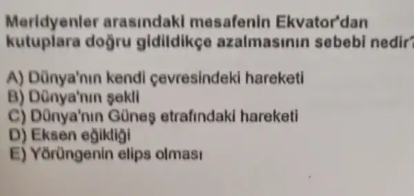 Meridyenler arasindaki mesafenin Ekvator'dan
kutupiara doğru gidildike azalmas nin sebebi nedir?
A) Dünya'nin kendi cevresindeki hareketi
B)sekll
C) Dũnya'nin Günes etrafindaki hareketi
D) Eksen egikligi
E) Yorüngenin elips olmas