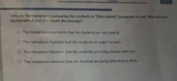 How do the metaphors comparing the students to "little vessels" (paragraph 4)and "little pitchers"
(paragraphs 6 and 21)impact the passage?
The metaphors emphasize that the students are very young.
The metaphors highlight that the students are eager to learn.
The metaphors illustrate that the students are being treated with care.
The metaphors reinforce that the students are being told what to think.