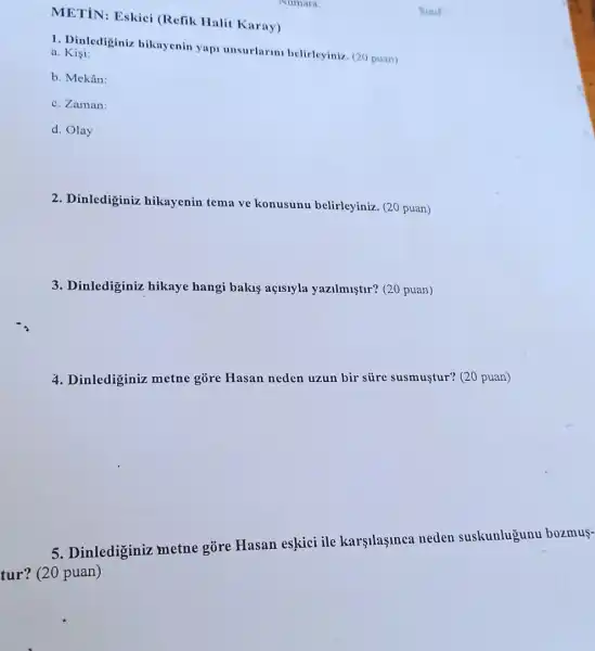 METiN: Eskici (Refik Halit Karay)
1. Dinlediginiz hikaycnin yap unsurlarm belirleyiniz (20 puan) a. Kisi:
b. Mekân:
c. Zaman:
d. Olay
2. Dinlediginiz hikayenin tema ve konusunu belirleyiniz (20 puan)
3. Dinlediginiz hikaye hangi bakuş açisiyla yazilmuştir? (20 puan)
4. Dinlediginiz metne gōre Hasan neden uzun bir süre susmuştur? (20 puan)
5. Dinlediginiz metne gōre Hasan eskici ile karşilaşinca neden suskunlugunu bozmus-
tur? (20 puan)
Numara
Sinif