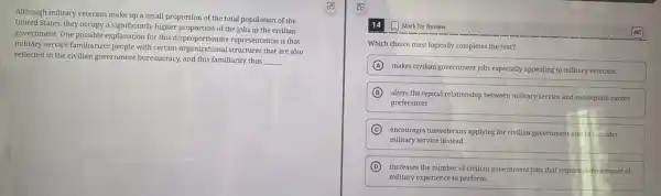 Although military veterans make up a small proportion of the total population of the
United States, they occupy a significantly higher proportion of the jobs in the civilian
government. One possible explanation for this disproportionate representation is that
military service familiarizes people with certain organizational structures that are also
reflected in the civilian government bureaucracy, and this familiarity thus
__
14 Mark for Review
Which choice most logically completes the text?
A
makes civilian government jobs especially appealing to millitary veterans.
B
alters the typical relationship between military service and subsequent career
preferences.
C
encourages nonveterans applying for civilian government jobs to consider
military service instead.
D increases the number of civilian government jobs that require some amount of
military experience to perform.