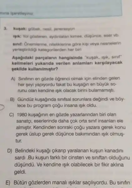 mina iparetleyiniz.
3. kusak: gobek nesil, jenerasyon
isik: Yol gosteren aydiniatan kimse düsunce, eser vb
sinif: Onemierine nitelikierine góre kisi veya nesnelerin
yerlestirildig kategorilerden her biri
Asagidaki parçalarin hangisinde "kuşak, işik, sinif"
kelimeleri yukarida verilen anlamlar karsilayacak
sekilde kullanilmiştir?
A) Sinifinin en gozde ôğrenci olmak için elinden gelen
her seyi yapiyordu fakat bu kuşağin en büyük so
runu olan kendine Işik olacak birini bulamamişti.
B) Gündüz kuşaginda sinifsal sorunlara değindi ve bóy-
lece bu program cogu insana ISIK oldu.
C) 1980 kuşaginin en gozde yazarlarindan biri olan
sanatgl , eserlerinde daha cok orta sinif insanlari ele
almiştir.Kendinden sonraki çogu yazara gerek konu
gerek ủslup gerek düşünce bakimindan ISIk olmus-
tur.
D) Belindeki kuşagi çikarip yaralanan kuşun kanadini
sardi .Bu kuşun farkli bir cinsten ve siniftan oldugunu
düsündú. Ve kendine ISIK olabilecek bir fikir aklina
geldi.
E) Bütún gozlerden manali işiklar saçillyordu. Bu sinifin