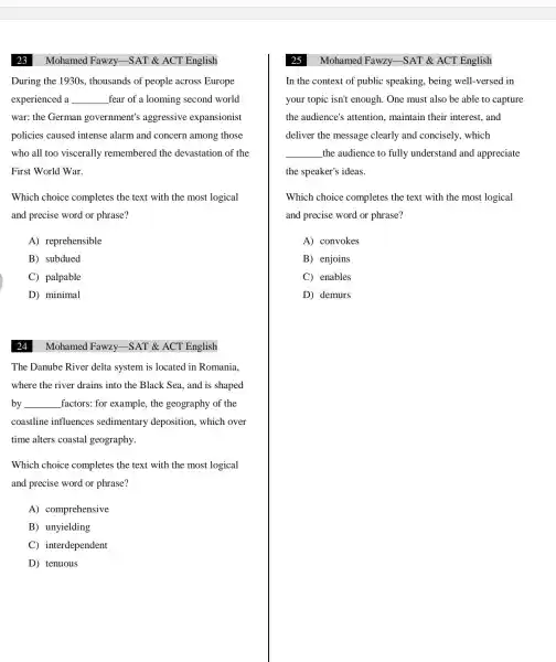 Mohamed Fawzy -SAT &ACT English
During the 1930s , thousands of people across Europe
experienced a __ fear of a looming second world
war:the German government's aggressive expansionist
policies caused intense alarm and concern among those
who all too viscerally remembered the devastation of the
First World War.
Which choice completes the text with the most logical
and precise word or phrase?
A)reprehensible
B)subdued
C palpable
D)minimal
24
The Danube River delta system is located in Romania,
where the river drains into the Black Sea and is shaped
by __ factors: for example . the geography of the
coastline influences sedimentary deposition , which over
time alters coastal geography.
Which choice completes the text with the most logical
and precise word or phrase?
A)comprehensive
B)unyielding
C interdependent
D) tenuous
Mohamed Fawzy -SAT &ACT English
Mohamed Fawzy -SAT &ACT English
In the context of public speaking , being well -versed in
your topic isn't enough . One must also be able to capture
the audience's attention , maintain their interest , and
deliver the message clearly and concisely . which
__ the audience to fully understand and appreciate
the speaker's ideas.
Which choice completes the text with the most logical
and precise word or phrase?
A)convokes
B enjoins
C enables
D) demurs