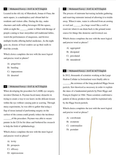 Mohamed Fawzy SAT &ACT English
Located in the old city of Marrakesh Jemaa el -Fnaa, the
main square , is a marketplace and vibrant hub for
residents and visitors alike . During the day, snake
charmers and stalls selling beverages fill the square,
while at night the __ center is filled with throngs of
people coming to hear storytellers tell traditional fables.
watch the performances of magicians , and browse
multiple booths offering herbal medicines . As the night
goes on,dozens of food vendors set up their stalls to
feed the crowds.
Which choice completes the text with the most logical
and precise word or phrase?
A)gregarious
B) bustling
C)impecunious
D) deserted
Mohamed Fawzy -SAT &ACT English
When developing the procedure for LASIK eye surgery
inventor Gholam A.Peyman faced many obstacles in
trying to create a way to use lasers on the delicate tissues
within the eye without causing pain or scarring . Through
many experiments , he was able to gather that using a
flap of tissue instead of performing surgery on the
surface of the cornea could greatly reduce the incidence
__ of the procedure . Peyman was able to secure
patents in the US for his ideas and furthered his research
to help the field of ophthalmology.
Which choice completes the text with the most logical
and precise word or phrase?
A) levity
B)prospects
C) efficacy
D)repercussions
Mohamed Fawzy -SAT &ACT English
The process of rainwater harvesting includes gathering
and reserving rainwater instead of allowing it to trickle
away. When it rains . water is collected from an awning
or roof and __ in a large vessel like a well or
reservoir where it can drain back to the ground water
source for things like domestic and livestock use.
Which choice completes the text with the most logical
and precise word or phrase?
A)aggregated
B)dissipated
C)percolated
D)meandered
Mohamed Fawzy -SAT &ACT English
In 2012 , thousands of scientists working at the Large
Hadron Collider in Switzerland were finally able to
__
the existence of the long -predicted Higgs boson
particle, first theorized as necessary in order to explain
the mass of a fundamental particle by Peter Higgs and
François Englert in 1964. These scientists confirmed a
pattern of decay products that could be explained only
by the Higgs boson particle.
Which choice completes the text with the most logical
and precise word or phrase?
A corroborate
B exonerate
C contextualize
D)postulate
