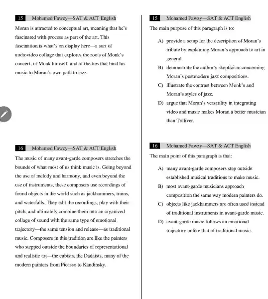 Mohamed Fawzy -SAT & ACT English
Moran is attracted to conceptual art , meaning that he's
fascinated with process as part of the art. This
fascination is what's on display here-a sort of
audiovideo collage that explores the roots of Monk's
concert, of Monk himself, and of the ties that bind his
music to Moran's own path to jazz.
16
The music of many avant-garde composers stretches the
bounds of what most of us think music is. Going beyond
the use of melody and harmony, and even beyond the
use of instruments.these composers use recordings of
found objects in the world such as jackhammers , trains.
and waterfalls . They edit the recordings, play with their
pitch, and ultimately combine them into an organized
collage of sound with the same type of emotional
trajectory-the same tension and release-as traditional
music. Composers in this tradition are like the painters
who stepped outside the boundaries of representational
and realistic art the cubists, the Dadaists, many of the
modern painters from Picasso to Kandinsky.
Mohamed Fawzy.-SAT & ACT English
Mohamed Fawzy -SAT & ACT English
The main purpose of this paragraph is to:
A) provide a setup for the description of Moran's
tribute by explaining Moran's approach to art in
general.
B) demonstrate the author's skepticism concerning
Moran's postmodern jazz compositions.
C) illustrate the contrast between Monk's and
Moran's styles of jazz.
D) argue that Moran's versatility in integrating
video and music makes Moran a better musician
than Tolliver.
16
The main point of this paragraph is that:
A) many avant-garde composers step outside
established musical traditions to make music.
B) most avant-garde musicians approach
composition the same way modern painters do.
C objects like jackhammers are often used instead
of traditional instruments in avant-garde music.
D avant-garde music follows an emotional
trajectory unlike that of traditional music.
Mohamed Fawzy -SAT & ACT English