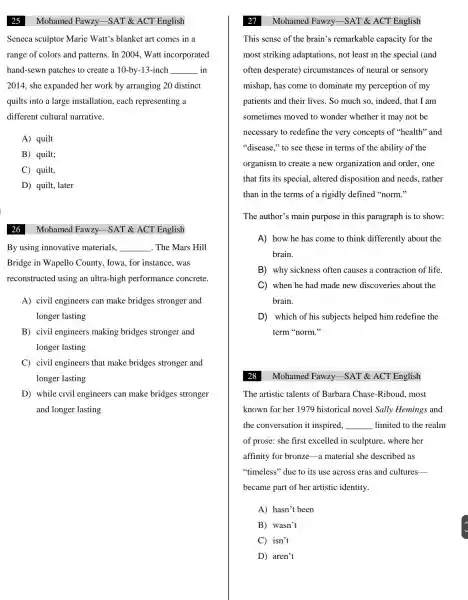 Mohamed Fawzy -SAT &ACT English
Seneca sculptor Marie Watt's s blanket art comes in a
range of colors and patterns.In 2004, Watt incorporated
hand-sewn patches to create a 10 -by-13-inch __ in
2014, she expanded her work by arranging 20 distinct
quilts into a large installation.each representing a
different cultural narrative.
A) quilt
B) quilt;
C) quilt,
D) quilt,. later
Mohamed Fawzy -SAT &ACT English
By using innovative materials, __ . The Mars Hill
Bridge in Wapello County , Iowa, for instance .was
reconstructed using an ultra-high performance concrete.
A) civil engineers can make bridges stronger and
longer lasting
B) civil engineers making bridges stronger and
longer lasting
C) civil engineers that make bridges stronger and
longer lasting
D) while civil engineers can make bridges stronger
and longer lasting
Mohamed Fawzy -SAT &ACT English
This sense of the brain's remarkable capacity for the
most striking adaptations.not least in the special (and
often desperate)circumstances of neural or sensory
mishap, has come to dominate my perception of my
patients and their lives . So much so., indeed, that I am
sometimes moved to wonder whether it may not be
necessary to redefine the very concepts of ''health'and
"disease," to see these in terms of the ability of the
organism to create a new organization and order , one
that fits its special . altered disposition and needs rather
than in the terms of a rigidly defined "norm."
The author's main purpose in this paragraph is to show:
A) how he has come to think differently about the
brain.
B) why sickness often causes a contraction of life.
C when he had made new discoveries about the
brain.
D) which of his subjects helped him redefine the
term "norm."
Mohamed Fawzy -SAT &ACT English
The artistic talents of Barbara Chase -Riboud , most
known for her 1979 historical novel Sally Hemings and
the conversation it inspired, __ limited to the realm
of prose:she first excelled in sculpture , where her
affinity for bronze-a material she described as
''timeless'due to its use across eras and cultures-
became part of her artistic identity.
A) hasn't been
B) wasn't
C) isn't
D) aren't