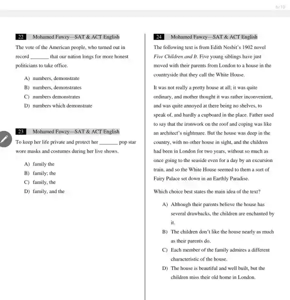 Mohamed Fawzy -SAT & ACT English
The vote of the American people , who turned out in
record __ that our nation longs for more honest
politicians to take office.
A) numbers demonstrate
B) numbers demonstrates
C) numbers demonstrates
D) numbers which demonstrate
Mohamed Fawzy -SAT & ACT English
To keep her life private and protect her __ pop star
wore masks and costumes during her live shows.
A) family the
B) family; the
C) family, the
D) family, and the
Mohamed Fawzy -SAT & ACT English
The following text is from Edith Nesbit's 1902 novel
Five Children and It. Five young siblings have just
moved with their parents from London to a house in the
countryside that they call the White House.
It was not really a pretty house at all; it was quite
ordinary, and mother thought it was rather inconvenient,
and was quite annoyed at there being no shelves , to
speak of, and hardly a cupboard in the place. Father used
to say that the ironwork on the roof and coping was like
an architect's nightmare. But the house was deep in the
country, with no other house in sight, and the children
had been in London for two years, without so much as
once going to the seaside even for a day by an excursion
train, and so the White House seemed to them a sort of
Fairy Palace set down in an Earthly Paradise.
Which choice best states the main idea of the text?
A) Although their parents believe the house has
several drawbacks.the children are enchanted by
it.
B) The children don't like the house nearly as much
as their parents do.
C) Each member of the family admires a different
characteristic of the house.
D) The house is beautiful and well built, but the
children miss their old home in London.