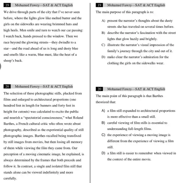 Mohamed Fawzy -SAT & ACT English
We drive through parts of the city that I've never seen
before, where the lights glow like melted butter and the
girls on the sidewalks are wearing brimmed hats and
high heels. Men smile and turn to watch our car passing:
I watch back, hands pressed to the window. Then we
race beyond the glowing streets they dwindle to a
star-and the road ahead of us is long and dusty blue
and smells like a warm, blue must., like the heat of a
sheep's back.
Mohamed Fawzy.-SAT & ACT English
The selection of these photographic stills, plucked from
films and enlarged to architectural proportions (one
hundred feet in length for banners and forty feet in
height for cutouts)was calculated to excite the public
and nourish a "spectatorial consciousness,"what Roland
Barthes, a French cultural critic who often wrote about
photography described as the experiential quality of still
photographic images. Barthes recalled being transfixed
by still images from movies, but then losing all memory
of them while viewing the film they came from . Our
perception of a moving cinematic image, he explained, is
always determined by the frames that both precede and
follow it. In contrast, a single and isolated film still that
stands alone can be viewed indefinitely and more
carefully.
Mohamed Fawzy -SAT & ACT English
The main purpose of this paragraph is to:
A) present the narrator's thoughts about the dusty
streets she has traveled on several times before.
B) describe the narrator's ; fascination with the street
lights that glow hazily and brightly.
C) illustrate the narrator's visual impression of the
family's journey through the city and out of it.
D) make clear the narrator's admiration for the
clothing the girls on the sidewalks wear.
The main point of this paragraph is that Barthes
theorized that:
A) a film still expanded to architectural proportions
is more effective than a small still.
B) careful viewing of film stills is essential to
understanding full-length films.
C) the experience of viewing a moving image is
different from the experience of viewing a film
still.
D) a film still is easier to remember when viewed in
the context of the entire movie.
