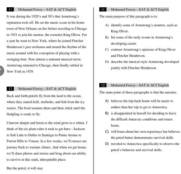 Mohamed Fawzy.-SAT & ACT English
It was during the 1920's and 30's that Armstrong's
reputation took off . He set the music scene in his home
town of New Orleans on fire before traveling to Chicago
in 1921 to join his mentor, the cornetist King Oliver. For
a year he went to New York.where he joined Fletcher
Henderson's jazz orchestra and turned the rhythm of the
music around with his conception of playing with a
swinging beat.. Now almost a national musical terror.
Armstrong returned to Chicago, then finally settled in
New York in 1929.
12
Mohamed Fawzy.-SAT & ACT English
Back and forth petrels fly from the land to the ocean.
where they snatch krill, mollusks, and fish from the icy
waters. The food sustains them and their chick until the
fledgling is ready to fly.
I burrow deeper and listen to the wind grow to a whine. I
think of the six plane rides it took to get here -Jackson
to Salt Lake to Dallas to Santiago to Punta Arenas to
Patriot Hills to Vinson. In a few weeks , we'll retrace our
journey back to warmer climes . And when we get home.
we'll share photos and stories and brag about our ability
to survive in this stark, inhospitable place.
But the petrel, it will stay.
11
The main purpose of this paragraph is to:
A) identify some of Armstrong's mentors, such as
King Oliver.
B) list some of the early events in Armstrong's
developing career.
C) contrast Armstrong's opinions of King Oliver
and Fletcher Henderson.
D) describe the musical style Armstrong developed
jointly with Fletcher Henderson.
Mohamed Fawzy -SAT & ACT English
The main point of these paragraphs is that the narrator:
A) believes the trip back home will be easier to
endure than her trip to get to Antarctica.
B) is disappointed in herself for deciding to leave
the difficult Antarctic conditions and return
home.
C will boast about her own experience but believes
the petrel better demonstrates survival skills.
D traveled to Antarctica specifically to observe the
petrel's behavior and survival skills.
Mohamed Fawzy -SAT & ACT English