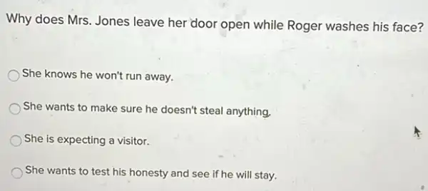 Why does Mrs. Jones leave her door open while Roger washes his face?
She knows he won't run away.
She wants to make sure he doesn't steal anything.
She is expecting a visitor.
She wants to test his honesty and see if he will stay.