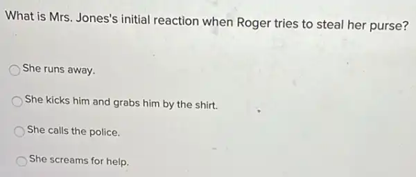 What is Mrs. Jones's initial reaction when Roger tries to steal her purse?
She runs away.
She kicks him and grabs him by the shirt.
She calls the police.
She screams for help.