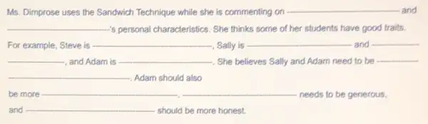 Ms. Dimprose uses the Sandwich Technique while she is commenting on __ and
__ 's personal characteristics. She thinks some of her students have good traits.
For example, Steve is __
-, Sally is
__ and __
__ , and Adam is __ -. She believes Sally and Adam need to be
__
-. Adam should also
be more __
needs to be generous
and __ should be more honest.