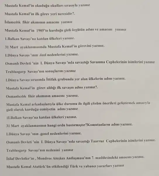 Mustafa Kemal'in okudugu okullar sirastyla yaziniz
Mustafa Kemal'in ilk gorev yeri neresidir?.
islamcilik fikir akiminin amacini yaziniz
Mustafa Kemal'in 1905'te kurdugu gizli Grgtitin adimi ve amacini yaziniz
1.Balkan Savasi'na katilan tilkeleri yaziniz.
31 Mart ayaklanmasinda Mustafa Kemal'in gorevini yaziniz.
I.Dủnya Savaşi'min ozel nedenlerini yaziniz.
Osmanh Devleti 'nin I Dũnya Savaşi'nda savastigi Savunma Cephelerinin isimlerini yaziniz
Trablusgarp Savasi'nin sonuçlarini yaziniz
I.Dủinya Savaşi strasinda ittifak grubunda yer alan iilkelerin adini yaziniz.
Mustafa Kemal'in gorev aldigi ilk savaşin adini yaziniz?.
Osmanlicilik fikir akiminin amacini yaziniz.
Mustafa Kemal arkadaslariyla tilke durumu ile ilgili cózủm onerileri gelistirmek amacryla
gizli olarak kurdugu cemiyetin adini yaziniz
11.Balkan Savaşi'na katilan ủlkeleri yaziniz.
31 Mart ayaklanmasinin hangi ordu basturmistir?Komutanlarm adini yaziniz.
I.Dünya Savaşi'min .genel nedenlerini yaziniz.
Osmanh Devleti 'nin I Dủnya Savasi 'nda savastigi Taarruz Cephelerinin isimlerini yazinz.
Trablusgarp Savasi'min nedenini yaziniz
itilaf Devletler'in , Mondros Ateskes Antlasmasi'nin 7 maddesindeki amaem yaziniz.
Mustafa Kemal Atatürk'tin etkilendig Türk ve yabanc yazarlari yaziniz