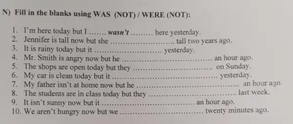 N) Fill in the blanks using WAS (NOT) / WERE (NOT):
1. I'm here today but I __ wasn __ here yesterday.
2. Jennifer is tall now but she __ tall two years ago
3. It is rainy today but it __ yesterday
4. Mr. Smith is angry now but he __ an hour ago
5. The shops are open today but they __ on Sunday
6. My car is clean today but it ..... __ yesterday.
7. My father isn 't at home now but he __ an hour ago
8. The students are in class today but they __ ........last week.
9. It isn't sunny now but it .. __ an hour ago.
10. We aren't hungry now but we ............	... twenty minutes ago. __ ...........