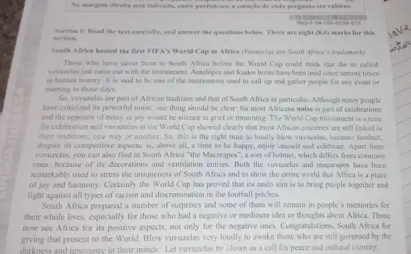 Na margem direita está indicada.entre parenteses , a cotação de cada pergunta em valores.
Section 1:Read the text carefully,and answer the questions below There are eight (8,0) marks for this
section.
South Africa hosted the first FIFA's World Cup in Africa (Vuvuzelas are South Africa's trademark)
Those who have never been to South Africa before the World Cup could think that the so called
vuvuzelas just came out with the tournament .Antelopes and Kudos horns have been used since remote times
in human history . It is said to be one of the instruments used to call up and gather people for any event or
meeting in those days.
So . vuvuzelas are part of African tradition and that of South Africa in particular.Although many people
have criticized its powerful noise ,one thing should be clear: for most Africans noise is part of celebrations
and the opposite of noisy in joy would be silence in grief or mourning . The World Cup tournament is a time
for celebration and vuvuzelas in the World Cup showed clearly that most African countries are still linked to
their traditions ,one way or another.So,this is the right time to loudly blow vuvuzelas becaus football.
despite its competitive aspects ,is,above all,a time to be happy , enjoy oneself and celebrate .Apart from
vuvuzelas , you can also find in South Africa "the Macarapes a sort of helmet.which differs from common
ones.because of its decorations and ventilation entries .Both the vuvuzelas and macarapes have been
remarkably used to stress the uniqueness of South Africa and to show the entire world that Africa is a place
of joy and harmony . Certainly the World Cup has proved that its main aim is to bring people together and
fight against all types of racism and discrimination in the football pitches.
South Africa prepared a number of surprises and some of them will remain in people's memories for
their whole lives , especially for those who had a negative or mediocre idea or thoughts about Africa .Those
now see Africa for its positive aspects not only for the negative ones . Congratulations . South Africa for
giving that present to the World .Blow vuvuzelas very loudly to awake those who are still governed by the
darkness and ignorance in their minds . Let vuvuzelas be ulown as a call for peace and cultural icientity.