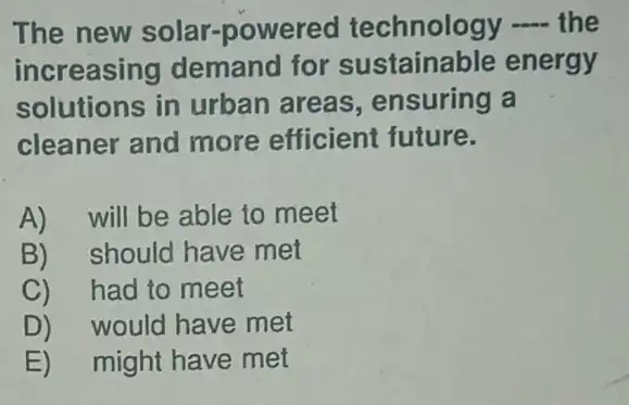 The new solar-powered technology - the
increasing demand for sustainable energy
solutions in urban areas , ensuring a
cleaner and more efficient future.
A)will be able to meet
B) should have met
C)had to meet
D)would have met
E)might have met