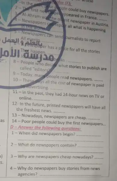 A Newspapers what is happening
in the work.
__
3. Al-Ahram was the olest newspaper in
2-Ine first newspape pppeared in France.
__
alse (F):
ople could buy newspapers.
All events. __
Newspapers can send ournalists to report
newspaper has a plce for all the stories
That happen. __
books
8-People who decide what stories to publish are
called "editors"
__
9-Today mapple read newspapers.
__
10-These days all the cost of newspaper is paid
by advertising. __
11-in the past, they had 24-hour news on TV or
online __
12- In the future , printed newspapers will have all
the freshest news. __
13-Nowadays , newspapers are cheap. __
14-Poor people could buy the first newspapers...
D-Answer the following questions:
1-When did newspapers begin? __
__
2-What do newspapers contain? __
__
3-Why are newspapers cheap nowadays? __
__
4-Why do newspapers buy stories from news
agencies: __