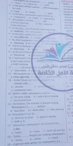 Newspapers are printed on __
.... paper.
a-cheap b - expensive
C-small
2-In the past people used to
__ the newspapers
by hand.
a-copy	b-write
3-In the past newspapers were written by
__
a -computers
b-hand c - typewriters
4- Newspapers started __ ago.
a-three centuries
b- four centuries
c-five centuries
5-In the past a lot of people read news from
__
a-websites b-newspapers c-stories
6-In the past newspapers were
a-very different b -cheap expensive
7-The first handwritten new sper was made in.
a-Germany b-Austria C-the Arab world
8 - The first newspaper is in __
a-Germany b-E-pt	Austest
9 - Al-Ahram is the old st newspaperan
a-the world b- the Arab world c. Syato
10-"Journalists "are people who
a-put news online
t-write articles
c-hold meeting
__ are people vho
a-Journalists b E torse
12 - Newspapers get th
a -news agencies b ed ors c - advertisements
13-In the future, printed n wspapers may
contain only __
a-articles	b-adverth ments
c-economic news
14-Before 1800 , newspapers used to __
a-be very cheap b-cost a lot of money
c-be inexpensive
15- Nowadays the number of people buying
Newspapers is __ before
a-less than b - more than c-the same as
16- Newspapers can be __
a-national or local b-daily or weekly
c-both a,b
17-Nowadays newspapers are printed only
__
a day
a-twice	b-once
c-both (a) and (b)
18-Today, __ People are reading newspapers.
a-many
b-some
c-much
19 - A person who writes for newspapers is a
__
definition be
-habits:
to have er
- not the sa
- people w
- happenin
daily/we
- costing a
- short pie
- liked by
-pictures
advertis
- Sprint
- started
- a piece
I-In the
8-Peo
calle
9-Too
10-T
11-11
on
12-In
the
13-
14-
D-A
1-V
2-
3-
4.