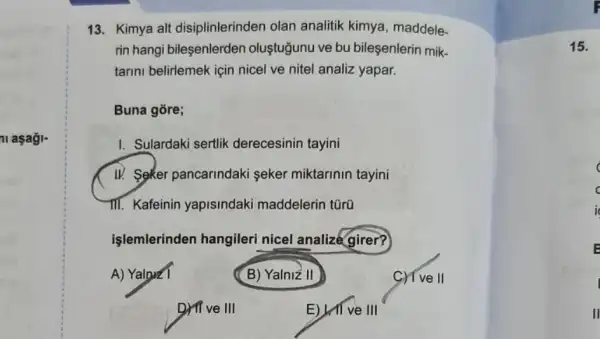 ni aşagi-
13. Kimya alt disiplinlerinden olan analitik kimya, maddele-
rin hangi bileşenlerden oluştuğunu ve bu bileşenlerin mik-
tarini belirlemek için nicel ve nitel analiz yapar.
Buna gore;
I. Sulardaki sertlik derecesinin tayini
W. Seker pancarindaki seker miktarinin tayini
III. Kafeinin yapisindaki maddelerin túrũ
işlemlerinden hangileri nicel analizé girer?
A) Yalnz1	(B) Yalniz II	II
square 
Drive III	E) II ve III
15.