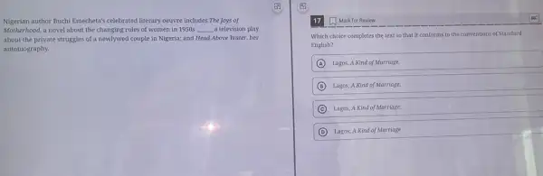 Nigerian author Buchi Emecheta's celebrated literary oeuvre includes The Joys of
Motherhood, a novel about the changing roles of women in 1950s __ a television play
about the private struggles of a newlywed couple in Nigeria; and Head Above Water, her
autobiography.
17
Which choice completes the text so that it conforms to the conventions of Standard
English?
A Lagos, A Kind of Marriage,
B ) Lagos; A Kind of Marriage,
C Lagos, A Kind of Marriage:
D Lagos; A Kind of Marriage