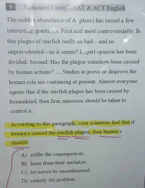Niohamed Fawzy -SAT & ACT English
The sudden abundance of A.planci has raised a few
interesting questions. First and most controversially: Is
this plague of starfish really so bad-and so
unprecedented-as it seems? Expert opinion has been
divided. Second : Has the plague somehow been caused
by human actions? __ Studies to prove or disprove the
human role are continuing at present. Almost everyone
agrees that if the starfish plague has been caused by
humankind, then firm measures should be taken to
control it.
According to this paragraph, most scientists feel that if
human s caused the starfish plague, then human's
should:
A) suffer the consequences.
B) learn from their mistakes.
C) let nature be unsentimental.
D) remedy the problem.
