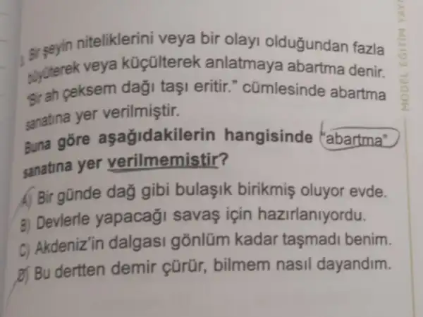 niteliklerini veya bir olayi olduğundan fazla
buyüterek veya küçülterel k anlatmaya abartma denir.
#rah ceksem daği taşi eritir." cümlesinde abartma
sanatina yer verilmiştir.
Buna gore asağidakilerin hangisinde "abartma"
sanatina yer verilmemistir?
A) Bir gũnde day gibi bulaşik birikmiş oluyor evde.
B) Devlerle yapacaği savas için hazirlanlyordu.
C) Akdeniz'in dalgasi gõnlüm kadar taşmadi benim.
D) Bu dertten demir cũrür,, bilmem nasil dayandim.