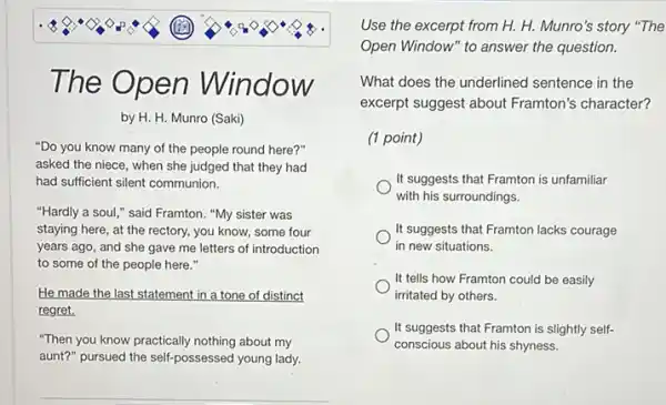 The O pen Nindow
by H. H. Munro (Saki)
"Do you know many of the people round here?"
asked the niece, when she judged that they had
had sufficient silent communion.
"Hardly a soul,"said Framton. "My sister was
staying here, at the rectory, you know, some four
years ago, and she gave me letters of introduction
to some of the people here."
He made the last statement in a tone of distinct
regret.
"Then you know practically nothing about my
aunt?" pursued the self-possessed young lady.
Use the excerpt from H. H. Munro's story "The
Open Window" to answer the question.
What does the underlined sentence in the
excerpt suggest about Framton's character?
(1 point)
It suggests that Framton is unfamiliar
with his surroundings.
It suggests that Framton lacks courage
in new situations.
It tells how Framton could be easily
irritated by others.
It suggests that Framton is slightly self-
conscious about his shyness.