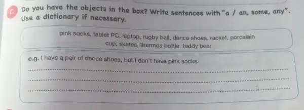 Do you have the objects in the box?Write sentences with "a / an, some any".
Use a dictionary if necessary.
pink socks, tablet PC , laptop, rugby ball, dance shoes, racket, porcelain
cup, skates, thermos bottle , teddy bear
e.g. I have a pair of dance shoes , but I don't have pink socks.
__