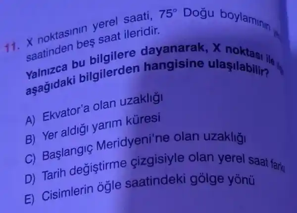 oktasinin verel saati,
saatinden bes saat ileridir.
75^circ  Dogu boylaminin.
valniz bu bilgilere
asagidaki bilgilerde n hangisine ulaşilabiling
4) Ekvator'a olan uzakligi
a) Yer aldiği yarim kuresi
c) Baslangiç Meridyeni'ne olan uzakliği
D) Tarih değiştirme cizgisiyle olan yerel saat fark
F) Cisimlerin ogle saatindeki gólge yònü