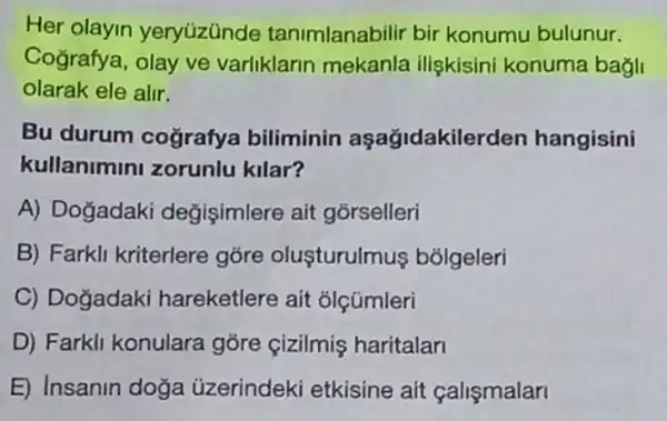 Her olayin yeryüzünde tanimlanabilir bir konumu bulunur.
Cografya, olay ve varliklarin mekanla iliskisini konuma bagli
olarak ele alir.
Bu durum coğrafya biliminin aşağidakilerden hangisini
kullanimini zorunlu kilar?
A) Dogadaki degişimlere ait górselleri
B) Farkli kriterlere gõre oluşturulmus bólgeleri
C) Doğadaki hareketlere ait olçümleri
D) Farkli konulara gore cizilmis haritalan
E) Insanin doğa üzerindeki etkisine ait çalişmalari