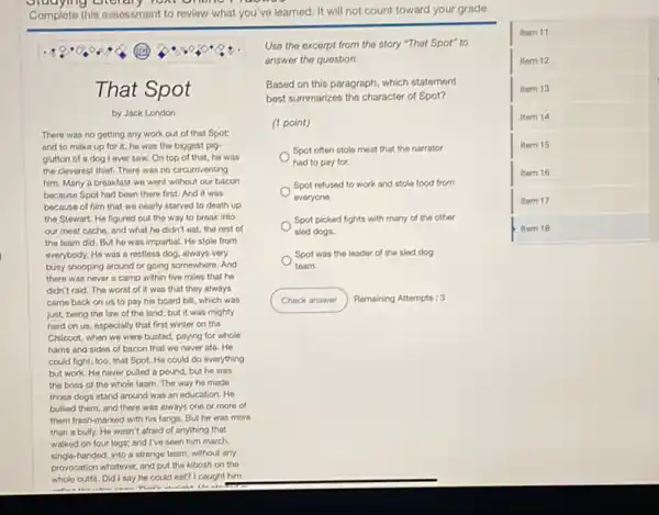 omplete this assessment to review what you've learned. It will not count toward your grade.
square 
item 11
Item 12
item 13
Item 14
Item 15
Item 16
item 17
(B)
That Spot
by Jack London
There was no getting any work out of that Spot:
and to make up for it.he was the biggest pig
glutton of a dog l ever saw. On top of that, he was
the cleverest thief. There was no circumventing
him. Many a breakfast we went without our bacon
because Spot had been there first. And it was
because of him that we nearly starved to death up
the Stewart. He figured out the way to break into
our meat cacho, and what he didn't eat, the rest of
the team did. But he was impartial. He stole from
everybody. He was a restless dog, always very
busy snooping around or going somewhere. And
there was never a camp within five miles that he
didn't raid. The worst of it was that they always
came back on us to pay his board bill which was
just, being the law of the land; but it was mighty
Use the excerpt from the story "That Spot"to
answer the question.
Based on this paragraph which statement
best summarizes the character of Spot?
(1 point)
Spot often stole meat that the narrator
had to pay for.
Spot refused to work and stole food from
everyone.
Spot picked fights with many of the other
sled dogs.
Spot was the leader of the sled dog
team.
Check answer Remaining Attempts: 3