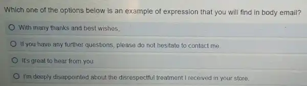 Which one of the options below is an example of expression that you will find in body email?
With many thanks and best wishes,
If you have any further questions , please do not hesitate to contact me.
It's great to hear from you.
I'm deeply disappointed about the disrespectful treatment I received in your store.