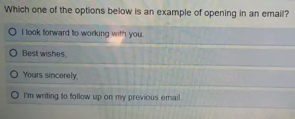 Which one of the options below is an example of opening in an email?
I look forward to working with you.
) Best wishes.
Yours sincerely,
I'm writing to follow up on my previous email.