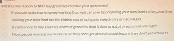 What is one reason to NOT buy groceries to make your own meals?
If you can make more money working than you can save by preparing your own food in the same time.
Making your own food has the hiddencost of using more electricity or natural gas
It costs more to buy a weeks worth of groceries than it does to eat at a restaurant one night.
Most people waste groceries because they don't get around to cooking and they don't eat leftovers.