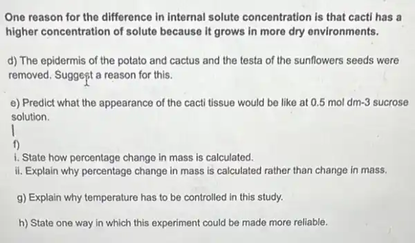 One reason for the difference in internal solute concentration is that cacti has a
higher concentration of solute because it grows in more dry environments.
d) The epidermis of the potato and cactus and the testa of the sunflowers seeds were
removed. Suggest a reason for this.
e) Predict what the appearance of the cacti tissue would be like at 0.5moldm-3 sucrose
solution.
f)
1. State how percentage change in mass is calculated.
ii. Explain why percentage change in mass is calculated rather than change in mass.
g) Explain why temperature has to be controlled in this study.
h) State one way in which this experiment could be made more reliable.