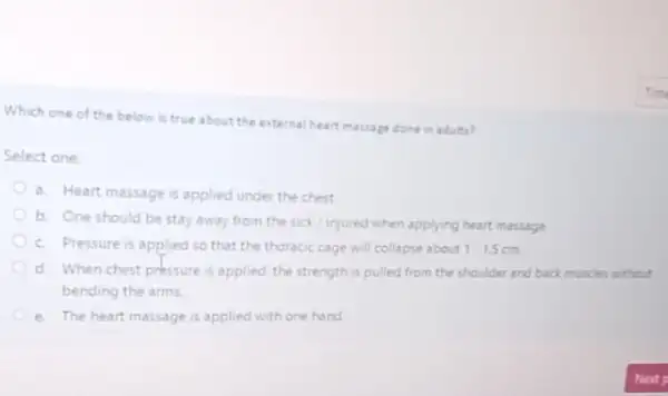 Which one of the below is true about the external heart massage done in adults?
Select one:
a. Heart massage is applied under the chest
b. One should be stay away from the sick/injured when applying heart massage
c. Pressure is applied so that the thoracic cage will collapse about 1.1.5
d. When chest pressure is applied, the strength is pulled from the shoulder and back muscles without
bending the arms.
e. The heart massage is applied with one hand