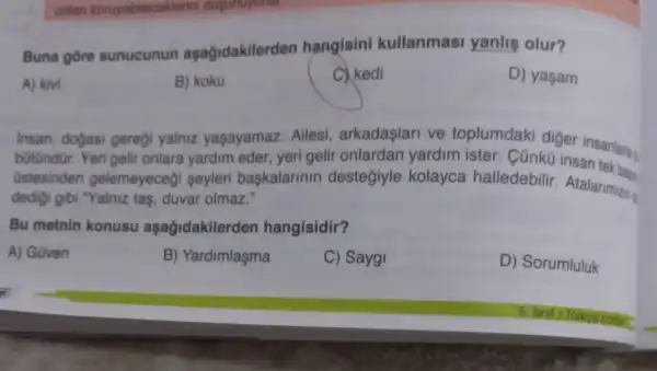 onlan koruyabilecek tenni dugunuyonar.
Buna gore sunucunun aşağidakilerden hangisini kullanmasi yanlis olur?
A) kivi
B) koku
C.kedi
D) yaşam
Insan, dogasi geregi yalniz yaşayamaz Ailesi, arkadaşlari ve toplumdaki diger
b0tündür. Yeri gelir onlara yardim eder yeri gelir onlardan yardim ister. Cũnkũ
üstesinden gelemeyeceği seyleri baskalarinin desteğiyle kolayca halledebilir Atalarimizin
dedigi gibi "Yalniz tas , duvar olmaz."
Bu metnin konusu aşağidakilerden hangisidir?
A) Güven
B) Yardimlaşma
C) Sayg!
D) Sorumluluk