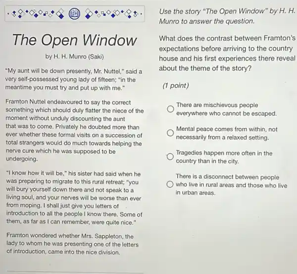 The Op en Win
OW
by H. H. Munro (Saki)
"My aunt will be down presently, Mr. Nuttel "said a
very self-possessed young lady of fifteen; "in the
meantime you must try and put up with me."
Framton Nuttel endeavoured to say the correct
something which should duly flatter the niece of the
moment without unduly discounting the aunt
that was to come Privately he doubted more than
ever whether these formal visits on a succession of
total strangers would do much towards helping the
nerve cure which he was supposed to be
undergoing.
"I know how it will be," his sister had said when he
was preparing to migrate to this rural retreat;"you
will bury yourself down there and not speak to a
living soul, and your nerves will be worse than ever
from moping. I shall just give you letters of
introduction to all the people I know there. Some of
them, as far as I can remember, were quite nice."
Framton wondered whether Mrs Sappleton, the
lady to whom he was presenting one of the letters
of introduction, came into the nice division.
Use the story "The Open Window" by H. H.
Munro to answer the question.
What does the contrast between Framton's
expectations before arriving to the country
house and his first experiences there reveal
about the theme of the story?
(1 point)
There are mischievous people
everywhere who cannot be escaped.
Mental peace comes from within, not
necessarily from a relaxed setting.
Tragedies happen more often in the
country than in the city.
There is a disconnect between people
who live in rural areas and those who live
in urban areas.