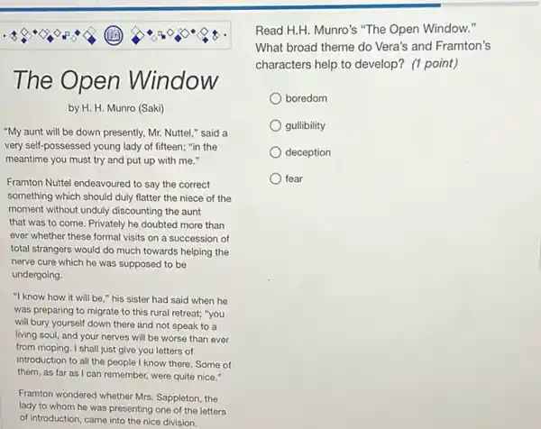 The Open Window ow
by H. H. Munro (Saki)
"My aunt will be down presently, Mr. Nuttel "said a
very self-possessed young lady of fifteen; "in the
meantime you must try and put up with me."
Framton Nuttel endeavoured to say the correct
something which should duly flatter the niece of the
moment without unduly discounting the aunt
that was to come Privately he doubted more than
ever whether these formal visits on a succession of
total strangers would do much towards helping the
nerve cure which he was supposed to be
undergoing.
"I know how it will be," his sister had said when he
was preparing to migrate to this rural retreat;"you
will bury yourself down there and not speak to a
living soul, and your nerves will be worse than ever
from moping. I shall just give you letters of
introduction to all the people I know there. Some of
them, as far as I can remember, were quite nice."
Framton wondered whether Mrs Sappleton, the
lady to whom he was presenting one of the letters
of Introduction, came into the nice division.
Read H.H. Munro's "The Open Window."
What broad theme do Vera's and Framton's
characters help to develop?(1 point)
boredom
gullibility
deception
fear