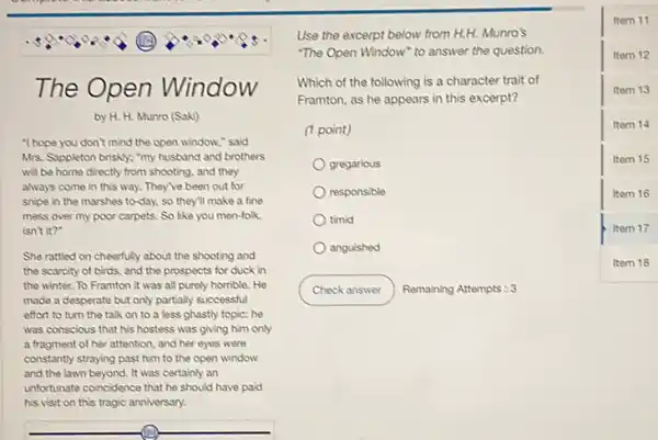 The Open Window
by H. H. Munro (Saki)
"I hope you don't mind the open window,said
Mrs. Suppleton briskly; "my husband and brothers
will be home directly from shooting, and they
always come in this way. They've been out for
snipe in the marshes to-day, so they'll make a fine
mess over my poor carpets. So like you men-folk
isn't it?"
She rattled on cheerfully about the shooting and
the scarcity of birds.and the prospects for duck in
the winter. To Framton it was all purely homble. He
made a desperate but only partially successful
effort to turn the talk on to a less ghastly topic; he
was conscious that his hostess was giving him only
a tragment of her attention and her eyes were
constantly straying past him to the open window
and the lawn beyond It was certainly an
unfortunate coincidence that he should have paid
his visit on this tragic anniversary.
Use the excerpt below from H.H. Munro's
"The Open Window" to answer the question.
Which of the following is a character trait of
Framton, as he appears in this excerpt?
(1 point)
gregarious
responsible
timid
anguished