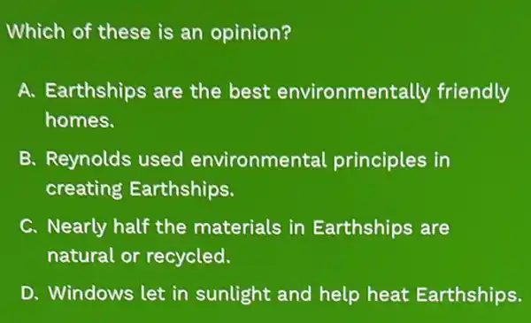 Which of these is an opinion?
A. Earthships are the best environme ntally friendly
homes.
B. Reynolds used environme ntal principles in
creating Earthships.
C. Nearly half the materials in Earthships are
natural or recycled.
D. Windows let in sunlight and help heat Earthships.