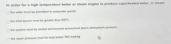 In order for a high temperature boller or steam engine to produce superheated water, or steam:
the water must be permitted to evaporate quickly
the heat source must be greater than 100^circ C
the system must be sealed and become pressurized above atmospheric pressure
the vapor pressure must be kept below 760 mm(Hg)